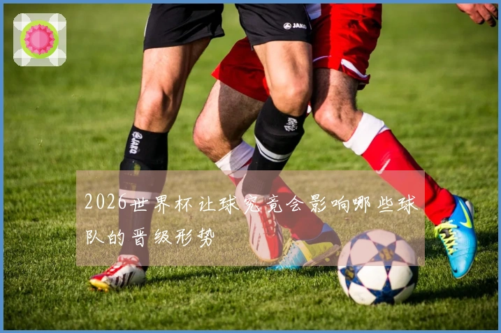 2026世界杯让球究竟会影响哪些球队的晋级形势