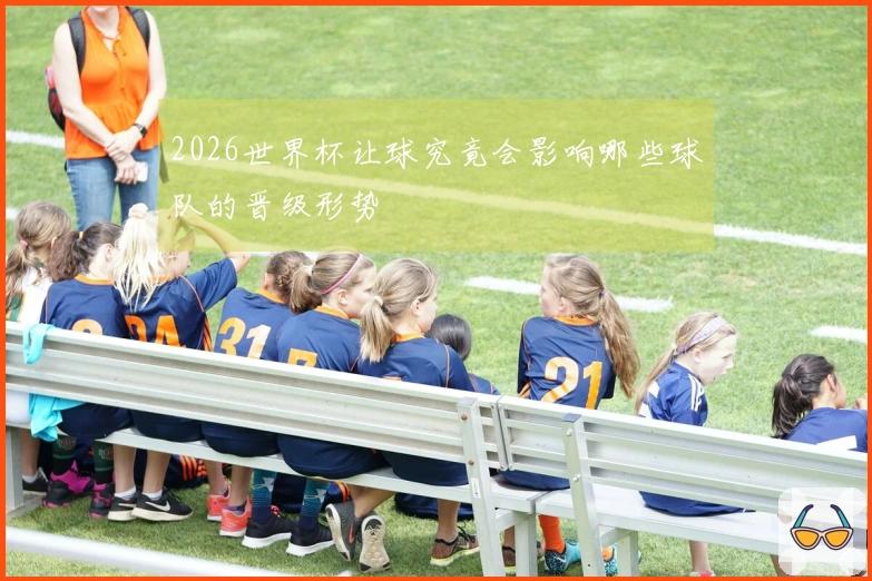 2026世界杯让球究竟会影响哪些球队的晋级形势